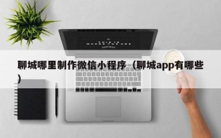 沛县聊城哪里制作微信小程序（聊城app有哪些）