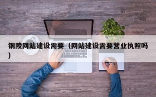 沛县铜陵网站建设需要（网站建设需要营业执照吗）