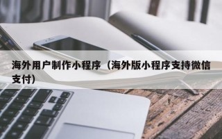 沛县海外用户制作小程序（海外版小程序支持微信支付）