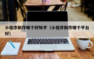 沛县小程序制作哪个好知乎（小程序制作哪个平台好）